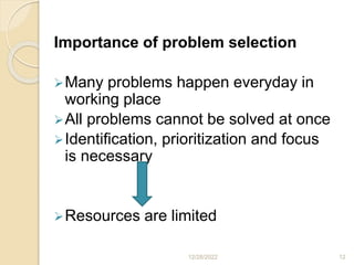 Importance of problem selection
Many problems happen everyday in
working place
All problems cannot be solved at once
Identification, prioritization and focus
is necessary
Resources are limited
12/28/2022 12
 