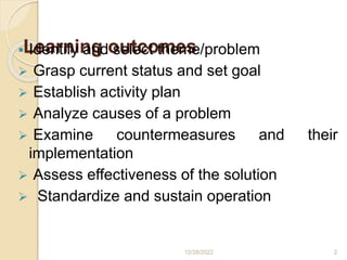 Learning outcomes
 Identify and select theme/problem
 Grasp current status and set goal
 Establish activity plan
 Analyze causes of a problem
 Examine countermeasures and their
implementation
 Assess effectiveness of the solution
 Standardize and sustain operation
12/28/2022 2
 