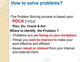 How to solve problems?
-The Problem Solving process is based upon
PDCA CYCLE
- Plan, Do, Check & Act
Where to Identify the Problem ?
 Problems you are facing in your workplace
 Things you want to improve to make your
work effective and efficient
 Issues raised or claimed from your internal
and external client
12/28/2022 21
 