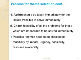 Process for theme selection cont…
4. Action should be taken immediately for the
issues Possible to solve immediately
5. Check feasibility of all the problems for those
which are Impossible to be solved immediately
 Possible themes need to be checked its
feasibility by impact, urgency, possibility,
resource availability.
12/28/2022 24
 