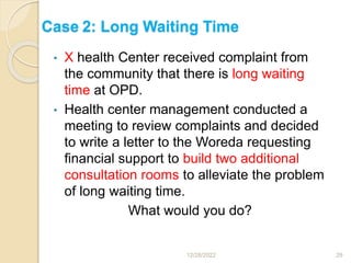 Case 2: Long Waiting Time
• X health Center received complaint from
the community that there is long waiting
time at OPD.
• Health center management conducted a
meeting to review complaints and decided
to write a letter to the Woreda requesting
financial support to build two additional
consultation rooms to alleviate the problem
of long waiting time.
What would you do?
12/28/2022 29
 