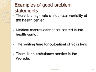 Examples of good problem
statements
• There is a high rate of neonatal mortality at
the health center.
• Medical records cannot be located in the
health center.
• The waiting time for outpatient clinic is long.
• There is no ambulance service in the
Woreda.
12/28/2022 32
 