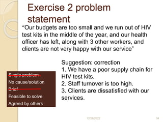 Exercise 2 problem
statement
12/28/2022 34
“Our budgets are too small and we run out of HIV
test kits in the middle of the year, and our health
officer has left, along with 3 other workers, and
clients are not very happy with our service”
Single problem
No cause/solution
Brief
Feasible to solve
Agreed by others
Suggestion: correction
1. We have a poor supply chain for
HIV test kits.
2. Staff turnover is too high.
3. Clients are dissatisfied with our
services.
 