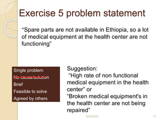 Exercise 5 problem statement
12/28/2022 37
“Spare parts are not available in Ethiopia, so a lot
of medical equipment at the health center are not
functioning”
Single problem
No cause/solution
Brief
Feasible to solve
Agreed by others
Suggestion:
“High rate of non functional
medical equipment in the health
center” or
“Broken medical equipment's in
the health center are not being
repaired”
 