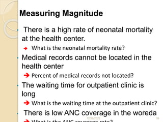 Measuring Magnitude
• There is a high rate of neonatal mortality
at the health center.
 What is the neonatal mortality rate?
• Medical records cannot be located in the
health center
 Percent of medical records not located?
• The waiting time for outpatient clinic is
long
 What is the waiting time at the outpatient clinic?
• There is low ANC coverage in the woreda
12/28/2022 39
 