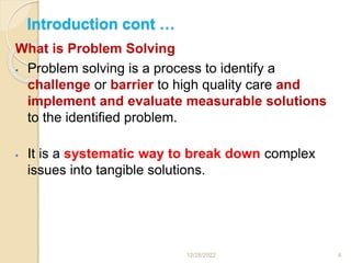 Introduction cont …
12/28/2022 4
What is Problem Solving
 Problem solving is a process to identify a
challenge or barrier to high quality care and
implement and evaluate measurable solutions
to the identified problem.
 It is a systematic way to break down complex
issues into tangible solutions.
 