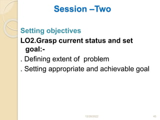 Session –Two
Setting objectives
LO2.Grasp current status and set
goal:-
. Defining extent of problem
. Setting appropriate and achievable goal
12/28/2022 45
 
