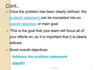 Cont..
 Once the problem has been clearly defined, the
problem statement can be translated into an
overall objective, or main goal.
 This is the goal that your team will focus all of
your efforts on, so it is important that it is clearly
defined.
 Good overall objectives
◦ Address the problem statement
◦ SMART
12/28/2022 47
 