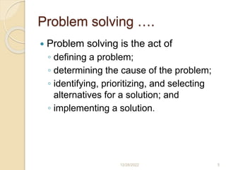 Problem solving ….
 Problem solving is the act of
◦ defining a problem;
◦ determining the cause of the problem;
◦ identifying, prioritizing, and selecting
alternatives for a solution; and
◦ implementing a solution.
12/28/2022 5
 