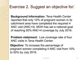 Exercise 2. Suggest an objective for:
12/28/2022 52
Background Information: Tena Health Center
reported that only 10% of pregnant women in its
catchment area have completed the required 4
ANC visit (ANC+4). MOH has set a national goal
of reaching 50% ANC+4 coverage by July 2016.
Problem statement: Low coverage rate of four
ANC visits in Tena Health Center.
Objective: To increase the percentage of
pregnant women completing 4 ANC visit from 10%
to 50% by July 2016.
 
