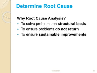 Determine Root Cause
Why Root Cause Analysis?
 To solve problems on structural basis
 To ensure problems do not return
 To ensure sustainable improvements
12/28/2022 55
 