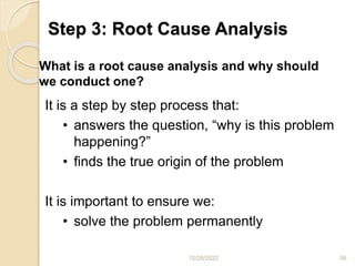 Step 3: Root Cause Analysis
12/28/2022 56
It is a step by step process that:
• answers the question, “why is this problem
happening?”
• finds the true origin of the problem
It is important to ensure we:
• solve the problem permanently
– treat more than just the symptoms of the
problem
What is a root cause analysis and why should
we conduct one?
 