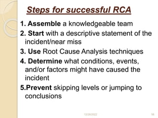 Steps for successful RCA
1. Assemble a knowledgeable team
2. Start with a descriptive statement of the
incident/near miss
3. Use Root Cause Analysis techniques
4. Determine what conditions, events,
and/or factors might have caused the
incident
5.Prevent skipping levels or jumping to
conclusions
12/28/2022 58
 
