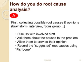 First, collecting possible root causes & opinions
(brainstorm, interview, focus group…)
• Discuss with involved staff
• Ask them about the causes to the problem
• Allow them to provide their opinion
• Record the “suggested” root causes using
“Fishbone”
A
How do you do root cause
analysis?
12/28/2022 60
 