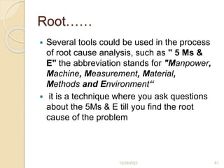 Root……
 Several tools could be used in the process
of root cause analysis, such as " 5 Ms &
E" the abbreviation stands for "Manpower,
Machine, Measurement, Material,
Methods and Environment“
 it is a technique where you ask questions
about the 5Ms & E till you find the root
cause of the problem
12/28/2022 61
 