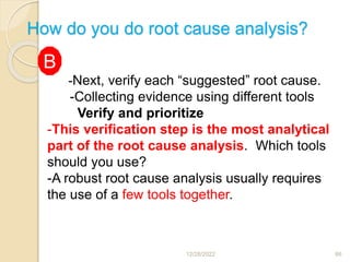 How do you do root cause analysis?
12/28/2022 66
-Next, verify each “suggested” root cause.
-Collecting evidence using different tools
Verify and prioritize
-This verification step is the most analytical
part of the root cause analysis. Which tools
should you use?
-A robust root cause analysis usually requires
the use of a few tools together.
B
 