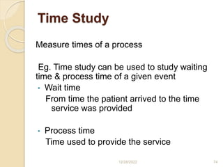 Time Study
Measure times of a process
Eg. Time study can be used to study waiting
time & process time of a given event
• Wait time
From time the patient arrived to the time
service was provided
• Process time
Time used to provide the service
12/28/2022 74
 