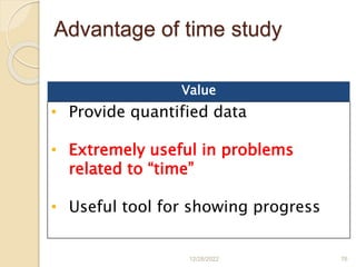 Advantage of time study
12/28/2022 76
Value
• Provide quantified data
• Extremely useful in problems
related to “time”
• Useful tool for showing progress
 