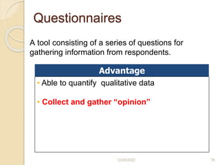 Questionnaires
12/28/2022 78
A tool consisting of a series of questions for
gathering information from respondents.
Advantage
• Able to quantify qualitative data
• Collect and gather “opinion”
 