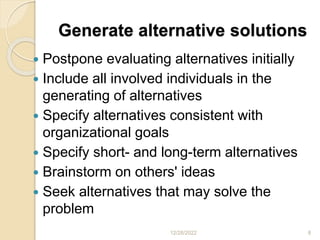 Generate alternative solutions
 Postpone evaluating alternatives initially
 Include all involved individuals in the
generating of alternatives
 Specify alternatives consistent with
organizational goals
 Specify short- and long-term alternatives
 Brainstorm on others' ideas
 Seek alternatives that may solve the
problem
12/28/2022 8
 