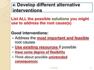 List ALL the possible solutions you might
use to address the root cause(s)
Good interventions:
 Address the most important and feasible
root causes
 Use existing resources if possible
 Have some degree of flexibility
 Think about possible unintended
consequences
12/28/2022 82
4: Develop different alternative
interventions
 