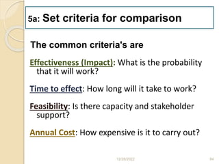The common criteria's are
Effectiveness (Impact): What is the probability
that it will work?
Time to effect: How long will it take to work?
Feasibility: Is there capacity and stakeholder
support?
Annual Cost: How expensive is it to carry out?
12/28/2022 84
5a: Set criteria for comparison
 