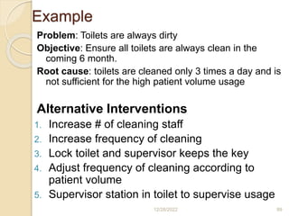 Example
Problem: Toilets are always dirty
Objective: Ensure all toilets are always clean in the
coming 6 month.
Root cause: toilets are cleaned only 3 times a day and is
not sufficient for the high patient volume usage
Alternative Interventions
1. Increase # of cleaning staff
2. Increase frequency of cleaning
3. Lock toilet and supervisor keeps the key
4. Adjust frequency of cleaning according to
patient volume
5. Supervisor station in toilet to supervise usage
12/28/2022 89
 