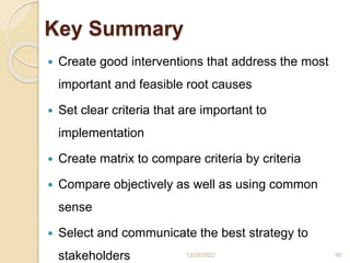Key Summary
 Create good interventions that address the most
important and feasible root causes
 Set clear criteria that are important to
implementation
 Create matrix to compare criteria by criteria
 Compare objectively as well as using common
sense
 Select and communicate the best strategy to
stakeholders 12/28/2022 90
 