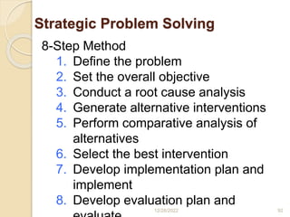 Strategic Problem Solving
12/28/2022 92
8-Step Method
1. Define the problem
2. Set the overall objective
3. Conduct a root cause analysis
4. Generate alternative interventions
5. Perform comparative analysis of
alternatives
6. Select the best intervention
7. Develop implementation plan and
implement
8. Develop evaluation plan and
 