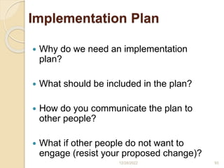Implementation Plan
 Why do we need an implementation
plan?
 What should be included in the plan?
 How do you communicate the plan to
other people?
 What if other people do not want to
engage (resist your proposed change)?
12/28/2022 93
 