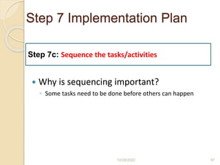 Step 7 Implementation Plan
 Why is sequencing important?
◦ Some tasks need to be done before others can happen
12/28/2022 97
Step 7c: Sequence the tasks/activities
 