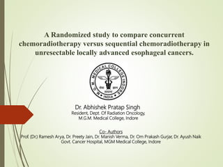 Co- Authors
Prof. (Dr.) Ramesh Arya, Dr. Preety Jain, Dr. Manish Verma, Dr. Om Prakash Gurjar, Dr. Ayush Naik
Govt. Cancer Hospital, MGM Medical College, Indore
Dr. Abhishek Pratap Singh
Resident, Dept. Of Radiation Oncology,
M.G.M. Medical College, Indore
A Randomized study to compare concurrent
chemoradiotherapy versus sequential chemoradiotherapy in
unresectable locally advanced esophageal cancers.
 