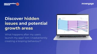 Discover hidden
issues and potential
growth areas
What happens after my users
launch my app? Am I inadvertently
creating a looping behaviour?
 