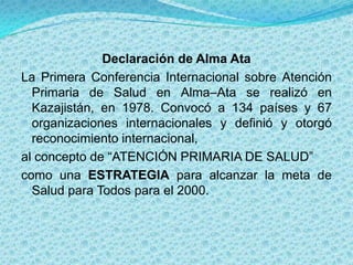 Declaración de Alma Ata
La Primera Conferencia Internacional sobre Atención
  Primaria de Salud en Alma–Ata se realizó en
  Kazajistán, en 1978. Convocó a 134 países y 67
  organizaciones internacionales y definió y otorgó
  reconocimiento internacional,
al concepto de “ATENCIÓN PRIMARIA DE SALUD”
como una ESTRATEGIA para alcanzar la meta de
  Salud para Todos para el 2000.
 