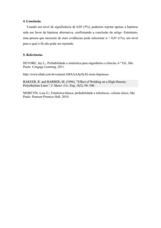 4. Conclusão
Usando um nível de significância de 0,05 (5%), podemos rejeitar apenas a hipótese
nula em favor da hipótese alternativa, confirmando a conclusão do artigo. Entretanto,
uma pessoa que necessite de mais evidências pode selecionar α = 0,01 (1%), um nível
para o qual o H0 não pode ser rejeitado.
5. Referências
DEVORE, Jay L.; Probabilidade e estatística para engenharia e ciências, 6 ª Ed., São
Paulo: Cengage Learning, 2011.
http://www.ebah.com.br/content/ABAAAAy5kAL/teste-hipoteses
BAKEER, R. and BARBER, M. (1996). ”Effect of Welding on a High-Density
Polyethylene Liner.” J. Mater. Civ. Eng., 8(2), 94–100.
MORETIN, Luiz G.; Estatística básica: probabilidade e inferência, volume único, São
Paulo: Pearson Prentice Hall, 2010.
 
