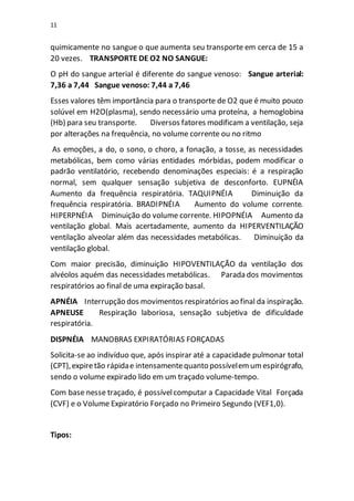 11
quimicamente no sangue o que aumenta seu transporte em cerca de 15 a
20 vezes. TRANSPORTE DE O2 NO SANGUE:
O pH do sangue arterial é diferente do sangue venoso: Sangue arterial:
7,36 a 7,44 Sangue venoso: 7,44 a 7,46
Esses valores têm importância para o transporte de O2 que é muito pouco
solúvel em H2O(plasma), sendo necessário uma proteína, a hemoglobina
(Hb) para seu transporte. Diversos fatores modificam a ventilação, seja
por alterações na frequência, no volume corrente ou no ritmo
As emoções, a do, o sono, o choro, a fonação, a tosse, as necessidades
metabólicas, bem como várias entidades mórbidas, podem modificar o
padrão ventilatório, recebendo denominações especiais: é a respiração
normal, sem qualquer sensação subjetiva de desconforto. EUPNÉIA
Aumento da frequência respiratória. TAQUIPNÉIA Diminuição da
frequência respiratória. BRADIPNÉIA Aumento do volume corrente.
HIPERPNÉIA Diminuição do volume corrente. HIPOPNÉIA Aumento da
ventilação global. Mais acertadamente, aumento da HIPERVENTILAÇÃO
ventilação alveolar além das necessidades metabólicas. Diminuição da
ventilação global.
Com maior precisão, diminuição HIPOVENTILAÇÃO da ventilação dos
alvéolos aquém das necessidades metabólicas. Parada dos movimentos
respiratórios ao final de uma expiração basal.
APNÉIA Interrupção dos movimentos respiratórios ao final da inspiração.
APNEUSE Respiração laboriosa, sensação subjetiva de dificuldade
respiratória.
DISPNÉIA MANOBRAS EXPIRATÓRIAS FORÇADAS
Solicita-se ao indivíduo que, após inspirar até a capacidade pulmonar total
(CPT),expiretão rápidae intensamentequanto possívelemumespirógrafo,
sendo o volume expirado lido em um traçado volume-tempo.
Com base nesse traçado, é possívelcomputar a Capacidade Vital Forçada
(CVF) e o Volume Expiratório Forçado no Primeiro Segundo (VEF1,0).
Tipos:
 