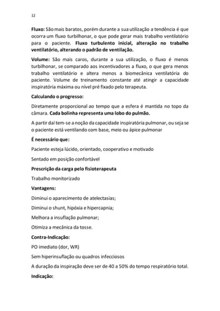 12
Fluxo: São mais baratos, porém durante a sua utilização a tendência é que
ocorra um fluxo turbilhonar, o que pode gerar mais trabalho ventilatório
para o paciente. Fluxo turbulento inicial, alteração no trabalho
ventilatório, alterando o padrão de ventilação.
Volume: São mais caros, durante a sua utilização, o fluxo é menos
turbilhonar, se comparado aos incentivadores a fluxo, o que gera menos
trabalho ventilatório e altera menos a biomecânica ventilatória do
paciente. Volume de treinamento constante até atingir a capacidade
inspiratória máxima ou nível pré fixado pelo terapeuta.
Calculando o progresso:
Diretamente proporcional ao tempo que a esfera é mantida no topo da
câmara. Cada bolinha representa uma lobo do pulmão.
A partir daí tem-se a noção da capacidade inspiratória pulmonar, ou seja se
o paciente está ventilando com base, meio ou ápice pulmonar
É necessário que:
Paciente esteja lúcido, orientado, cooperativo e motivado
Sentado em posição confortável
Prescrição da carga pelo fisioterapeuta
Trabalho monitorizado
Vantagens:
Diminui o aparecimento de atelectasias;
Diminui o shunt, hipóxia e hipercapnia;
Melhora a insuflação pulmonar;
Otimiza a mecânica da tosse.
Contra-Indicação:
PO imediato (dor, WR)
Sem hiperinsuflação ou quadros infecciosos
A duração da inspiração deve ser de 40 a 50% do tempo respiratório total.
Indicação:
 