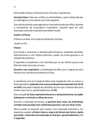 13
Diminuição da força e endurance dos músculos respiratórios.
Características: Tubo com orifício na extremidade, o qual é obstruído por
um diafragma e uma válvula com mola regulável.
Esta válvula permite a passagemdo ar inspiradoatravés do orifício, durante
o treinamento da musculatura respiratória, somente após ter sido
alcançada a pressão inspiratória pré determinada.
Inspirix: (à fluxo)
O fluxo é variável, em função do tempo de incentivo.
Auxilia no PO.
Flutter:
Sua função é promover a desobstrução brônquica, auxiliando pacientes
hipersecretivos e com fibrose pulmonar, auxilia nas trocas gasosas e na
reexpansão pulmonar.
O aparelho é semelhante a um cachimbo que no seu interior possui uma
bilha de metal acima de um cone.
Durante o ato expiratório, a combinação da bilha com o ângulo do cone
oferece uma resistência oscilatória ao fluxo.
A resistência varia em função da bilha estar impedindo mais ou menos o
fluxo expiratório, podendocriar uma pressãopositivaexpiratóriade10-25
cm H2O, enquanto o ângulo do cachimbo faz com que a válvula vibre para
frente e para trás a, aproximadamente, 15 HZ.
Esta variação no fluxo expiratóriofavorece o deslocamentode secreções
brônquicas e estimula o reflexo da tosse.
Durante a realização da técnica, o paciente deve estar, de preferência,
sentado numa posição mais confortável possível, com seu tórax ereto.
Deve-se pedir ao paciente para realizar uma inspiração profunda e, em
sequência, acoplar o Flutter àboca e expirar de forma mais forte e rápida
que puder, mantendo estaexpiraçãoao final por, aproximadamente, 3 a
5 segundos.
 