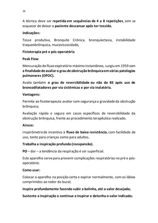 14
A técnica deve ser repetida em sequências de 4 a 8 repetições, sem se
esquecer de deixar o paciente descansar após ter tossido.
Indicações:
Tosse produtiva, Bronquite Crônica, bronquiectasia, instabilidade
traqueobrônquica, mucoviscosidade,
Fisioterapia pré e pós-operatória
Peak Flow
Mensuração do fluxo expiratório máximo instantâneo, surgiu em1959 com
a finalidadedeavaliar o graudeobstruçãobrônquicaemvárias patologias
pulmonares (DPOC).
Avalia também o grau de reversibilidade ou não do BE após uso de
broncodilatadores por via sistêmicas e por via inalatória.
Vantagens:
Permite ao fisioterapeuta avaliar com segurançaa gravidadeda obstrução
brônquica;
Avaliação rápida e segura em casos específicos de reversibilidade da
obstrução brônquica, frente ao procedimento terapêutico realizado.
Aireze:
Inspirômetro de incentivo à fluxo de baixa resistência, com facilidade de
uso, tanto para crianças como para adultos.
Trabalha a inspiração profunda (reexpansão).
PO – dor – a tendência da respiração é ser superficial.
Este aparelho servepara prevenir complicações respiratórias no pré e pós-
operatório.
Como usar:
Colocar o aparelho na posição certa e expirar normalmente, com os lábios
comprimidos ao redor do bucal;
Inspire profundamente fazendo subir a bolinha, até o valor desejado;
Sustente a inspiração e continue a inspirar e detenha o valor indicado;
 