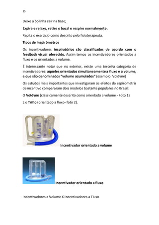 15
Deixe a bolinha cair na base;
Expire e relaxe, retire o bucal e respire normalmente.
Repita o exercício como descrito pelo fisioterapeuta.
Tipos de Inspirômetros
Os incentivadores inspiratórios são classificados de acordo com o
feedback visual oferecido. Assim temos os incentivadores orientados a
fluxo e os orientados a volume.
É interessante notar que no exterior, existe uma terceira categoria de
incentivadores: aqueles orientados simultaneamentea fluxo e a volume,
e que são denominados “volume acumulados” (exemplo: Voldyne)
Os estudos mais importantes que investigaram os efeitos da espirometria
de incentivo compararam dois modelos bastante populares no Brasil:
O Voldyne (classicamente descrito como orientado a volume - Foto 1)
E o Triflo (orientado a fluxo- foto 2).
Incentivador orientado a volume
Incentivador orientado a fluxo
Incentivadores a Volume X Incentivadores a Fluxo
 