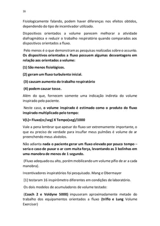 16
Fisiologicamente falando, podem haver diferenças nos efeitos obtidos,
dependendo do tipo de incentivador utilizado.
Dispositivos orientados a volume parecem melhorar a atividade
diafragmática e reduzir o trabalho respiratório quando comparados aos
dispositivos orientados a fluxo.
Pelo menos é o que demonstramas pesquisas realizadas sobreo assunto.
Os dispositivos orientados a fluxo possuem algumas desvantagens em
relação aos orientados a volume:
(1) São menos fisiológicos.
(2) geram um fluxo turbulento inicial.
(3) causam aumento do trabalho respiratório
(4) podem causar tosse.
Além do que, fornecem somente uma indicação indireta do volume
inspirado pelo paciente.
Neste caso, o volume inspirado é estimado como o produto do fluxo
inspirado multiplicado pelo tempo:
V(L)= Fluxo(cc/seg) X Tempo(seg)/1000
Vale a pena lembrar que apesar do fluxo ser extremamente importante, o
que eu preciso de verdade para insuflar meus pulmões é volume de ar
preenchendo meus alvéolos.
Não adianta nada o paciente gerar um fluxo elevado por pouco tempo –
seriao caso de puxar o ar com muita força, levantando as 3 bolinhas em
uma manobra de menos de 1 segundo.
(Fluxo adequado ou alto, porémmobilizando um volume pífio de ar a cada
manobra).
Incentivadores inspiratórios foi pesquisado. Mang e Obermayer
[1] testaram 16 inspirômetro diferentes em condições de laboratório.
Os dois modelos de acumuladores de volume testado:
(Coach 2 e Voldyne 5000) impuseram aproximadamente metade do
trabalho dos equipamentos orientados a fluxo (triflo e Lung Volume
Exerciser)
 