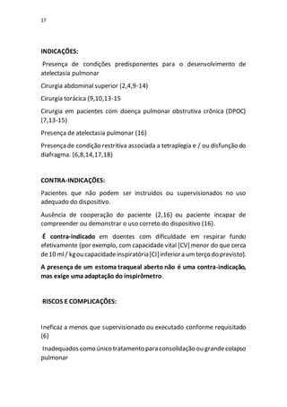 17
INDICAÇÕES:
Presença de condições predisponentes para o desenvolvimento de
atelectasia pulmonar
Cirurgia abdominal superior (2,4,9-14)
Cirurgia torácica (9,10,13-15
Cirurgia em pacientes com doença pulmonar obstrutiva crônica (DPOC)
(7,13-15)
Presença de atelectasia pulmonar (16)
Presençade condição restritiva associada a tetraplegia e / ou disfunção do
diafragma. (6,8,14,17,18)
CONTRA-INDICAÇÕES:
Pacientes que não podem ser instruídos ou supervisionados no uso
adequado do dispositivo.
Ausência de cooperação do paciente (2,16) ou paciente incapaz de
compreender ou demonstrar o uso correto do dispositivo (16).
É contra-indicado em doentes com dificuldade em respirar fundo
efetivamente (por exemplo, com capacidade vital [CV] menor do que cerca
de10 ml/ kgou capacidadeinspiratória[CI]inferiora umterço do previsto).
A presença de um estoma traqueal aberto não é uma contra-indicação,
mas exige uma adaptação do inspirômetro.
RISCOS E COMPLICAÇÕES:
Ineficaz a menos que supervisionado ou executado conforme requisitado
(6)
Inadequados como único tratamento para consolidação ou grandecolapso
pulmonar
 