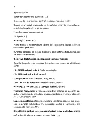 18
Hiperventilação
Barotrauma (enfisema pulmonar) (19)
Desconforto secundário ao controle inadequado da dor (15,18)
Hipóxia secundária à interrupção da terapêutica prescrita, principalmente
se oxigênioterapia estiver sendo usada.
Exacerbação do broncoespasmo
Fadiga (20,21)
INSPIRAÇÃO PROFUNDA
Nesta técnica o fisioterapeuta solicita que o paciente realize incursões
ventilatórias profundas;
Durante a aplicação da técnica o paciente pode estar deitado, sentado ou
em posição ortostática;
O objetivo desta técnica é de expansão pulmonar máxima;
Esta técnica pode estar associada à cinesioterapia motora de MMSS e/ou
MMII;
F Os MMSS na inspiração → flexão ou abdução.
F Os MMII na inspiração → extensão
Expiração → flexão de coxofemoral e joelhos;
Com a finalidade de facilitar a mecânica diafragmática.
INSPIRAÇÃO FRACIONADA e SOLUÇOS INSPIRATÓRIOS
Inspiração Fracionada: o fisioterapeuta deve solicitar ao paciente que
realize uma inspiraçãoseguida deuma apneuse(pausainspiratória)eassim
sucessivamente até a CPT.
Soluçosinspiratórios:ofisioterapeuta devesolicitar ao pacientequerealize
uma inspiração subdividida em inspirações curtas e sucessivas, sem
apneuse, até alcançar a CPT.
Nesta técnica, a últimaincursãoinspiratóriadeve ser realizadapelaboca.
As fração utilizada em ambas as técnicas é até três.
 