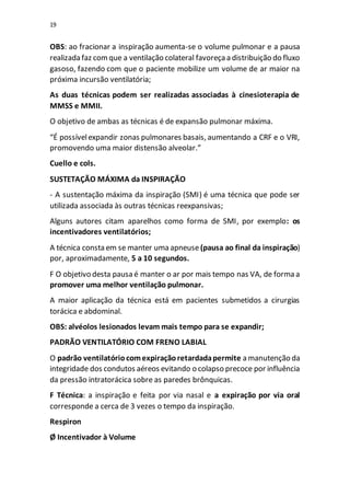 19
OBS: ao fracionar a inspiração aumenta-se o volume pulmonar e a pausa
realizada faz comque a ventilação colateral favoreçaa distribuição do fluxo
gasoso, fazendo com que o paciente mobilize um volume de ar maior na
próxima incursão ventilatória;
As duas técnicas podem ser realizadas associadas à cinesioterapia de
MMSS e MMII.
O objetivo de ambas as técnicas é de expansão pulmonar máxima.
“É possívelexpandir zonas pulmonares basais, aumentando a CRF e o VRI,
promovendo uma maior distensão alveolar.”
Cuello e cols.
SUSTETAÇÃO MÁXIMA da INSPIRAÇÃO
- A sustentação máxima da inspiração (SMI) é uma técnica que pode ser
utilizada associada às outras técnicas reexpansivas;
Alguns autores citam aparelhos como forma de SMI, por exemplo: os
incentivadores ventilatórios;
A técnica consta em se manter uma apneuse (pausa ao final da inspiração)
por, aproximadamente, 5 a 10 segundos.
F O objetivo desta pausa é manter o ar por mais tempo nas VA, de forma a
promover uma melhor ventilação pulmonar.
A maior aplicação da técnica está em pacientes submetidos a cirurgias
torácica e abdominal.
OBS: alvéolos lesionados levam mais tempo para se expandir;
PADRÃO VENTILATÓRIO COM FRENO LABIAL
O padrão ventilatóriocomexpiraçãoretardadapermite a manutenção da
integridade dos condutos aéreos evitando o colapso precoce por influência
da pressão intratorácica sobre as paredes brônquicas.
F Técnica: a inspiração e feita por via nasal e a expiração por via oral
corresponde a cerca de 3 vezes o tempo da inspiração.
Respiron
Ø Incentivador à Volume
 