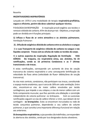 2
Resenha
INCENTIVADORES INSPIRATÓRIOS
Lançado em 1976 é uma modalidade de terapia respiratória profilática,
segura e eficiente, porém não deve substituir qualquer técnica.
FISIOLOGIA DA RESPIRAÇÃO A respiração provê oxigênio aos tecidos e
removeo dióxido de carbono.Afim dealcançar tais Objetivos,arespiração
pode ser dividida em 4 funções principais:
1) influxo e fluxo de ar entre atmosfera e os alvéolos pulmonares.
Ventilação Pulmonar:
2) . Difusãode oxigênioe dióxidode carbonoentreos alvéolose osangue
3) e suas Transporte de oxigênioe dióxido de carbono no sangue e nos
líquidos corporais Trocas com as células de todos os tecidos do corpo.
4) e outros aspectos da respiração. Regulação da Ventilação VIAS
AÉREAS Da traqueia, via respiratória única, aos alvéolos, há 23
ramificações, sendo as 16 primeiras Condutoras e as 7 últimas
transicionais e de trocas.
A estas ramificações, corresponde um aumento de área de secção
transversa do sistema respiratório e uma consequente lenhificação da
velocidade do fluxo aéreo (velocidade de fluxo= débito/área de secção
transversa).
As vias mais centrais, condutoras, não participam nas trocas, constituindo
o espaço morto anatómico, que é cerca de 30% em cada ventilação. Entre
elas, encontram-se vias de maior calibre envolvidas por tecido
cartilaginoso, que impede o seu colapso, e vias de menor calibre com um
forte componente muscular, que lhes permite uma dilatação e constrição
independente do volume pulmonar -os brônquios. Com as sucessivas
ramificações seguem-se vias de calibre inferior a 1mm, que deixam de ter
cartilagem - os bronquíolos. Estes se encontram incrustados na rede de
tecido conjuntivo pulmonar, dependendo o seu calibre do volume
pulmonar, o que constitui uma importante diferença funcional em relação
aos anteriores.
Os bronquíolosrespiratórios,cujasparedessãoindefinidas,correspondem
às aberturas dos alvéolos, sendo por isso designados ductos alveolares.
 