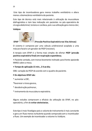 20
Este tipo de incentivadores gera menos trabalho ventilatório e altera
menos a biomecânica ventilatória do paciente.
Este tipo de técnica está mais relacionado à utilização da musculatura
diafragmática e tem boa indicação em pacientes no pós-operatório de
cirurgia abdominal, torácica e cardíaca, pois sua utilização gera menos dor;
Voldyne
EPAP (Pressão Positiva Expiratória nas Vias Aéreas)
O sistema é composto por uma válvula unidirecional acoplada a uma
máscara facial e um gerador de PEEP (resistor);
A terapia com EPAP é a forma mais simples de ofertar PEEP (pressão
positiva expiratória final) em respiração espontânea;
• Paciente sentado, com tronco levemente inclinado para frente apoiando
MMSS sobre a mesa;
• Tempo de aplicação 15 min., 2 X ao dia;
OBS: variação da PEEP de acordo com o quadro do paciente.
F Os objetivos EPAP são:
* aumentar a CRF,
*favorecer a troca gasosa,
* desobstrução pulmonar,
* treinamento da musculatura expiratória.
Alguns estudos comprovam a eficácia da utilização da EPAP, no pós-
operatório, a fim de evitar atelectasias.
Este tipo é mais fisiológico pois o volumede treinamento é mais constante
e gera um fluxo menos turbulento quando comparado com o incentivador
a fluxo. Um exemplo de incentivador a volume é o Voldyne.
 