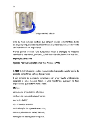 21
Inspirômetro a fluxo
Uma ou mais câmeras plásticas que abrigam esferas semelhantes a bolas
depingue-pongueque seelevam emfluxosinspiratóriosaltos,promovendo
um incentivo visual ao paciente.
Nestes podem ocorrer fluxo turbulento inicial e alteração no trabalho
ventilatório alternando, portanto,o padrão deventilação durantea terapia.
Expiração Abreviada
Pressão Positiva Expiratória nas Vias Aéreas (EPAP)
A PEEP é definida como sendo a manutenção da pressão alveolar acima da
pressão atmosférica ao final da expiração.
É um sistema de demanda constituído por uma válvula unidirecional,
acoplada a uma máscara facial, e uma resistência qualquer na fase
expiratória a qual determinará a PEEP.
Efeitos
variação na pressão intra-alveolar;
melhora da complacência pulmonar;
aumento da CRF;
recrutamento alveolar;
redistribuição da água extravascular;
diminuição do shunt intrapulmonar;
remoção das secreções brônquicas.
 