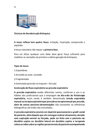 22
Técnicas de Desobstrução Brônquica
A tosse reflexa tem quatro fases: irritação, inspiração, compressão e
expulsão.
A tosse voluntária não requer a primeira fase.
Para ser eficaz qualquer uma delas deve gerar força suficiente para
mobilizar as secreções da primeira a sétima geração de brônquios.
Tipos de tosse:
1.Espontânea
2.Assistida ou auto- assistida
3.Fragmentada
4.Estimulada (pressão na traqueia – fúrcula)
Aceleração do fluxo expiratório ou pressão expiratória
A pressão expiratória recebe diferentes nomes, conforme o uso e os
hábitos dos profissionais que a empregam no dia-a-dia da fisioterapia
expiratória, assim sendo é também denominada tensão expiratória
manual outerapiaexpiratóriapor pressãoouterapiamanual por pressão,
além de outras possíveis denominações não constantes na referências
bibliográficas até então não consultadas.
A pressãoexpiratóriaconsiste em deprimir passivamente o gradil costal
do paciente, alémdaquilo que ele consegue realizar ativamente, durante
uma expiração normal ou forçada, pode ser feita com o paciente me
decúbito supino ou decúbito lateral em decúbito supino o terapeuta
colocaas mãos sobreasregiõesparaesternaisdopacienteacompanhando
 