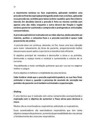 23
o movimento torácico na fase expiratória, aplicando também uma
pressãonofinal daexpiraçãoprolongandoainda mais estafase,aplicando
essa pressãonos sentidos para baixo (crânio-caudal) e para fora (latero-
lateral). Em decúbito lateral a pressão é feita no mesmo sentido com
apenas uma das mãos enquanto a outra deverá dar fixação à região
torácica posterior auxiliandoa compressão e protegendoas articulações
costovertebrais.
A pressãoexpiratóriaérealizadacom as mãos abertas,dedosaduzidos ao
máximo, punhos e cotovelos fixos e a pressão exercida é quase todo
proveniente do ombro.
A pressão deve ser continua, devendo, no fim, haver uma leve vibração
para maior relaxamento do tórax do paciente, proporcionando melhor
alavanca para quem aplica o que torna a manobra mais eficiente.
O objetivo principal da manobra é desinsuflar o tórax e os pulmões,
diminuindo o espaço morte e residual e aumentando o volume de ar
corrente.
Possibilitando a maior ventilação pulmonar que por sua vez ira oxigenar
melhor o sangue.
Outro objetivo é melhorar a mobilidade da caixa torácica.
Cabe lembrar ainda que a pressão expiratóriapoderá, na sua fase final,
estimular a tosse e, quando a presença de acumulo de secreção nos
pulmões do paciente será também estimulada a expectoração.
Shaking
É uma técnica que é realizada com várias compressões acompanhando a
expiração com o objetivo de aumentar o fluxo aéreo para deslocar o
muco.
Muitos são os incentivadores respiratórios sobretudo os inspiratórios.
Esses incentivadores são exercitadores respiratórios que tem como
objetivo reexpansãopulmonar,aumento da permeabilidadedas viasaéreas
e fortalecimento dos músculos respiratórios.
 
