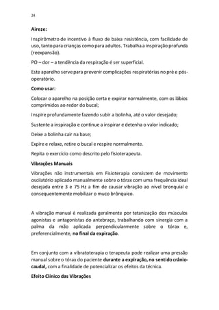 24
Aireze:
Inspirômetro de incentivo à fluxo de baixa resistência, com facilidade de
uso, tanto para crianças como para adultos. Trabalha a inspiração profunda
(reexpansão).
PO – dor – a tendência da respiração é ser superficial.
Este aparelho servepara prevenir complicações respiratórias no pré e pós-
operatório.
Como usar:
Colocar o aparelho na posição certa e expirar normalmente, com os lábios
comprimidos ao redor do bucal;
Inspire profundamente fazendo subir a bolinha, até o valor desejado;
Sustente a inspiração e continue a inspirar e detenha o valor indicado;
Deixe a bolinha cair na base;
Expire e relaxe, retire o bucal e respire normalmente.
Repita o exercício como descrito pelo fisioterapeuta.
Vibrações Manuais
Vibrações não instrumentais em Fisioterapia consistem de movimento
oscilatório aplicado manualmente sobre o tórax com uma frequência ideal
desejada entre 3 e 75 Hz a fim de causar vibração ao nível bronquial e
consequentemente mobilizar o muco brônquico.
A vibração manual é realizada geralmente por tetanização dos músculos
agonistas e antagonistas do antebraço, trabalhando com sinergia com a
palma da mão aplicada perpendicularmente sobre o tórax e,
preferencialmente, no final da expiração.
Em conjunto com a vibratoterapia o terapeuta pode realizar uma pressão
manual sobreo tórax do paciente durante a expiração, no sentidocrânio-
caudal, com a finalidade de potencializar os efeitos da técnica.
Efeito Clínico das Vibrações
 